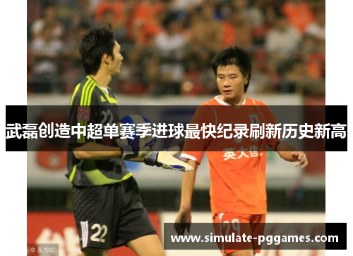 武磊创造中超单赛季进球最快纪录刷新历史新高