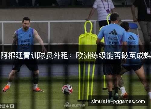 阿根廷青训球员外租：欧洲练级能否破茧成蝶